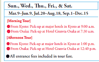 Sun., Wed., Thu., Fri., & Sat.
Mar.9-Jun.9, Jul.20-Aug.18, Sep.1-Dec.15
[Morning Tour]
•From Kyoto: Pick-up at major hotels in Kyoto at 9:00 a.m.
•From Osaka: Pick-up at Hotel Granvia Osaka at 7:30 a.m.
[Afternoon Tour]
•From Kyoto: Pick-up at major hotels in Kyoto at 1:00 p.m.
•From Osaka: Pick-up at Hotel Granvia Osaka at 12:40 p.m.

•All entrance fees included in tour fare.