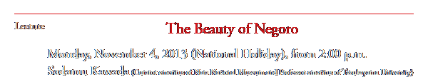 Lecture
The Beauty of Negoro 
Monday, November 4, 2013 (National Holiday), from 2:00 p.m.
Sadamu Kawada (Curator emeritus of Nara National Museum and Professor emeritus of Tezukayama University)