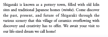 Shigaraki is known as a pottery town, filled with old kiln sites and traditional Japanese homes (minka). Come discover the past, present, and future of Shigaraki through the various scenery that this village of ceramics overflowing with discovery and creativity has to offer. We await your visit to our life-sized dream we call home!