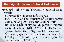 The Shigaraki Ceramic Cultural Park Events

Special Exhibition Treasure Chest of Sake Vessels 
  ~Ceramics for Enjoying Life, ~Series 1~
  10/2-12/15 at The Museum of Contemporary
  Ceramics, Shigaraki Ceramic Cultural Park 
  *Tickets for entry to Shigaraki Ceramic
  Cultural Park and MIHO MUSEUM’s Autumn
  Special Exhibition, Negoro: Efflorescence of
  Medieval Japanese Lacquerware, on sale (for
  1,200 yen (scheduled price), normal price for
  both museums, 1,600 yen).