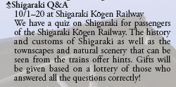 Shigaraki Q&A
  10/1-20 at Shigaraki Kōgen Railway
  We have a quiz on Shigaraki for passengers
  of the Shigaraki Kōgen Railway. The history
  and customs of Shigaraki as well as the
  townscapes and natural scenery that can be
  seen from the trains offer hints. Gifts will
  be given based on a lottery of those who
  answered all the questions correctly!