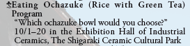 Eating Ochazuke (Rice with Green Tea) Program
  “Which ochazuke bowl would you choose?”
  10/1-20 in the Exhibition Hall of Industrial
  Ceramics, The Shigaraki Ceramic Cultural Park