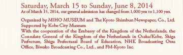 Saturday, March 15 to Sunday, June 8, 2014
As of March 15, 2014, our general admission has changed from 1,000 yen to 1,100 yen. 

Organized by MIHO MUSEUM and The Kyoto Shimbun Newspaper, Co., Ltd.
Supported by Kobe City Museum
With the cooperation of the Embassy of the Kingdom of the Netherlands, the Consulate General of the Kingdom of the Netherlands in Osaka/Kobe, Shiga Prefecture, Shiga Prefectural Board of Education, NHK Broadcasting Otsu Office, Biwako Broadcasting Co., Ltd., and FM-Kyoto Inc.