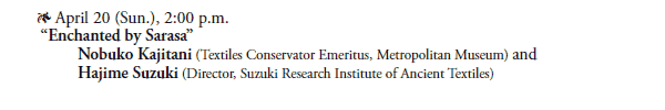* April 20 (Sun.), 2:00 p.m. 
 “Enchanted by Sarasa”
  Nobuko Kajitani (Textiles Conservator Emeritus, Metropolitan Museum) and 
  Hajime Suzuki (Director, Suzuki Research Institute of Ancient Textiles)