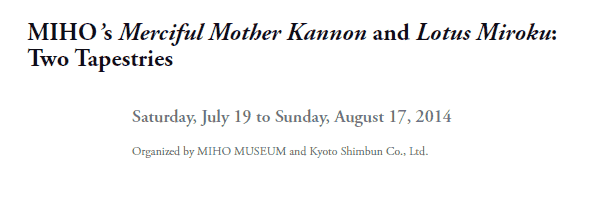 MIHO’s Merciful Mother Kannon and Lotus Miroku:
Two Tapestries

Saturday, July 19 to Sunday, August 17, 2014

Organized by MIHO MUSEUM and Kyoto Shimbun Co., Ltd.