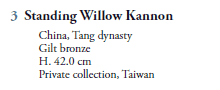 3  Standing Willow Kannon
   China, Tang dynasty
   Gilt bronze
   H. 42.0 cm
   Private collection, Taiwan