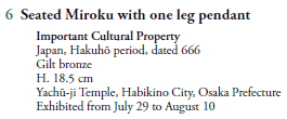 6  Seated Miroku with one leg pendant
   Important Cultural Property
   Japan, Hakuhō period, dated 666
   Gilt bronze
   H. 18.5 cm
   Yachū-ji Temple, Habikino City, Osaka Prefecture
   Exhibited from July 29 to August 10