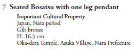 7  Seated Bosatsu with one leg pendant
   Important Cultural Property
   Japan, Nara period
   Gilt bronze
   H. 16.5 cm
   Oka-dera Temple, Asuka Village, Nara Prefecture
