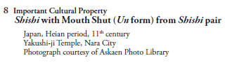 8  Important Cultural Property
   Shishi with Mouth Shut (Un form) from Shishi pair
     Japan, Heian period, 11th century
     Yakushi-ji Temple, Nara City
     Photograph courtesy of Askaen Photo Library