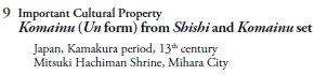 9  Important Cultural Property
   Komainu (Un form) from Shishi and Komainu set
     Japan, Kamakura period, 13th century
     Mitsuki Hachiman Shrine, Mihara City