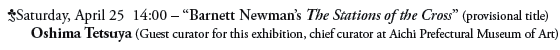 Saturday, April 25  14:00 – “Barnett Newman’s The Stations of the Cross” (provisional title)
Oshima Tetsuya (Guest curator for this exhibition, chief curator at Aichi Prefectural Museum of Art)