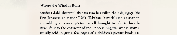 Where the Wind is Born
Studio Ghibli director Takahata Isao has called the Choju-giga “the first Japanese animation.” Mr. Takahata himself used animation, resembling an emaki picture scroll brought to life, to breathe new life into the character of the Princess Kaguya, whose story is usually told in just a few pages of a children’s picture book.