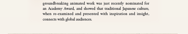 His groundbreaking animated work was just recently nominated for an Academy Award, and showed that traditional Japanese culture, when re-examined and presented with inspiration and insight, connects with global audiences.