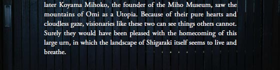 Years later Koyama Mihoko, the founder of the Miho Museum, saw the mountains of Omi as a Utopia. Because of their pure hearts and cloudless gaze, visionaries like these two can see things others cannot. Surely they would have been pleased with the homecoming of this large urn, in which the landscape of Shigaraki itself seems to live and breathe.