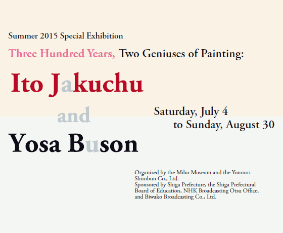 Summer 2015 Special Exhibition
Three Hundred Years, Two Geniuses of Painting:

Ito Jakuchu
and
Yosa Buson

Saturday, July 4 
to Sunday, August 30

Organized by the Miho Museum and the Yomiuri Shimbun Co., Ltd.
Sponsored by Shiga Prefecture, the Shiga Prefectural Board of Education, NHK Broadcasting Otsu Office, and Biwako Broadcasting Co., Ltd.