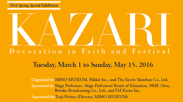 2016 Spring Special Exhibition
KAZARI
Decoration in Faith and Festival

Tuesday, March 1 to Sunday, May 15, 2016

Organized by MIHO MUSEUM, Nikkei Inc., and The Kyoto Shimbun Co., Ltd.
Sponsored by Shiga Prefecture, Shiga Prefectural Board of Education, NHK Otsu,
Biwako Broadcasting Co., Ltd., and FM Kyoto Inc.
Supervised by Tsuji Nobuo (Director, MIHO MUSEUM)