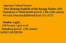 Important Cultural Property
Deer Bearing Symbols of the Kasuga Deities (left)
Kamakura to Nanbokuchō period, 13th–14th century
Hosomi Museum(Exhibited from 3/1–3/27)

Nimbus (right)
Gilt bronze, open work
Kamakura period, 13th century
MIHO MUSEUM