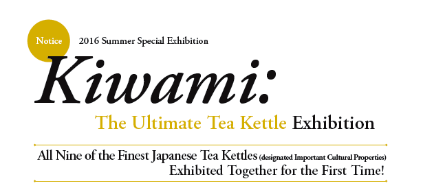 Notice
2016 Summer Special Exhibition

Kiwami: The Ultimate Tea Kettle Exhibition

All Nine of the Finest Japanese Tea Kettles (designated Important Cultural Properties)
Exhibited Together for the First Time!