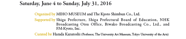 Saturday, June 4 to Sunday, July 31, 2016
			
Organized by MIHO MUSEUM and The Kyoto Shimbun Co., Ltd. 
Supported by Shiga Prefecture, Shiga Prefectural Board of Education, NHK Broadcasting Otsu Office, Biwako Broadcasting Co., Ltd., and FM-Kyoto, Inc.
Curated by Harada Kazutoshi (Professor, The University Art Museum, Tokyo University of the Arts)