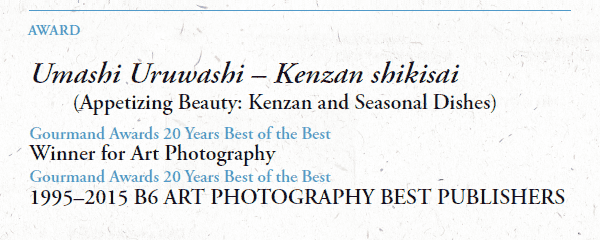 AWARD

Umashi Uruwashi – Kenzan shikisai
      (Appetizing Beauty: Kenzan and Seasonal Dishes)
Gourmand Awards 20 Years Best of the Best
Winner for Art Photography
Gourmand Awards 20 Years Best of the Best
1995–2015 B6 ART PHOTOGRAPHY BEST PUBLISHERS