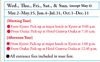 Wed., Thu., Fri., Sat., & Sun. (except May 6)
Mar. 2–May.15, Jun. 4–Jul. 31, Oct. 1–Dec. 11
[Morning Tour]
•From Kyoto: Pick-up at major hotels in Kyoto at 9:00 a.m.
•From Osaka: Pick-up at Hotel Granvia Osaka at 7:30 a.m.
[Afternoon Tour]
•From Kyoto: Pick-up at major hotels in Kyoto at 1:00 p.m.
•From Osaka: Pick-up at Hotel Granvia Osaka at 12:40 p.m.

•All entrance fees included in tour fare.