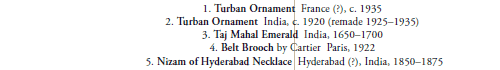 1. Turban Ornament  France (?), c. 1935
2. Turban Ornament  India, c. 1920 (remade 1925–1935)
3. Taj Mahal Emerald  India, 1650–1700
4. Belt Brooch by Cartier  Paris, 1922
5. Nizam of Hyderabad Necklace  Hyderabad (?), India, 1850–1875