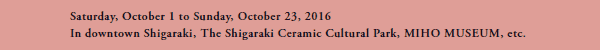 Saturday, October 1 to Sunday, October 23, 2016
In downtown Shigaraki, The Shigaraki Ceramic Cultural Park, MIHO MUSEUM, etc.