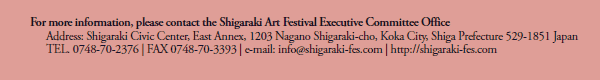 For more information, please contact the Shigaraki Art Festival Executive Committee Office 
Address: Shigaraki Civic Center, East Annex, 1203 Nagano Shigaraki-cho, Koka City, Shiga Prefecture 529-1851 Japan
TEL. 0748-70-2376 | FAX 0748-70-3393 | http://shigaraki-fes.com