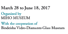 March 28 to June 18, 2017
Organized by 
MIHO MUSEUM 
With the cooperation of 
Bindeisha Vidro-Diamante-Glass Museum