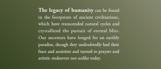 The legacy of humanity can be found in the footprints of ancient civilizations, which have transcended natural cycles and crystallized the pursuit of eternal bliss. Our ancestors have longed for an earthly paradise, though they undoubtedly had their fears and anxieties and turned to prayers and artistic endeavors not unlike today.