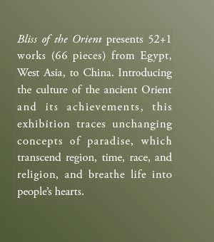 Bliss of the Orient presents 52+1 works (66 pieces) from Egypt, West Asia, to China. Introducing the culture of the ancient Orient and its achievements, this exhibition traces unchanging concepts of paradise, which transcend region, time, race, and religion, and breathe life into people’s hearts.