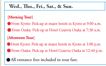 Wed., Thu., Fri., Sat., & Sun.

[Morning Tour]
•From Kyoto: Pick-up at major hotels in Kyoto at 9:00 a.m.
•From Osaka: Pick-up at Hotel Granvia Osaka at 7:30 a.m.
[Afternoon Tour]
•From Kyoto: Pick-up at major hotels in Kyoto at 1:00 p.m.
•From Osaka: Pick-up at Hotel Granvia Osaka at 12:40 p.m.

•All entrance fees included in tour fare.