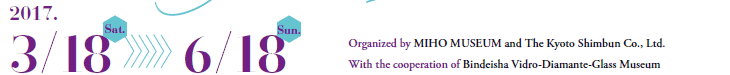 2017.
3/18 Sat.     6/18 Sun

Organized by MIHO MUSEUM and The Kyoto Shimbun Co., Ltd.
With the cooperation of Bindeisha Vidro-Diamante-Glass Museum