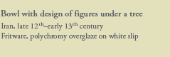 Bowl with design of figures under a tree
Iran, late 12th–early 13th century
Fritware, polychromy overglaze on white slip