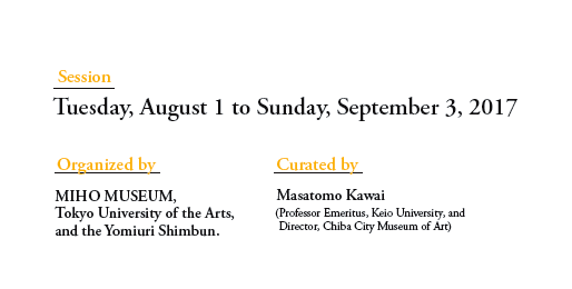 Session
Tuesday, August 1 to Sunday, September 3, 2017

Organized by
MIHO MUSEUM, 
Tokyo University of the Arts, 
and the Yomiuri Shimbun.

Curated by
Masatomo Kawai 
(Professor Emeritus, Keio University, and 
 Director, Chiba City Museum of Art)