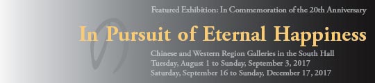 Featured Exhibition: In Commemoration of the 20th Anniversary

In Pursuit of Eternal Happiness

Chinese and Western Region Galleries in the South Hall
Tuesday, August 1 to Sunday, September 3, 2017
Saturday, September 16 to Sunday, December 17, 2017