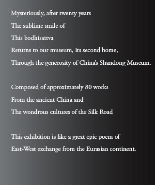 Mysteriously, after twenty years
The sublime smile of 
This bodhisattva
Returns to our museum, its second home,
Through the generosity of China’s Shandong Museum.

Composed of approximately 80 works
From the ancient China and
The wondrous cultures of the Silk Road

This exhibition is like a great epic poem of 
East-West exchange from the Eurasian continent.