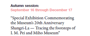 Autumn session: 
September 16 through December 17

“Special Exhibition Commemorating 
the Museum's 20th Anniversary
Shangri-La — Tracing the footsteps of 
I. M. Pei and Miho Museum”