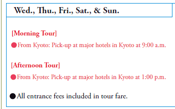 Wed., Thu., Fri., Sat., & Sun.

[Morning Tour]
•From Kyoto: Pick-up at major hotels in Kyoto at 9:00 a.m.

[Afternoon Tour]
•From Kyoto: Pick-up at major hotels in Kyoto at 1:00 p.m.

•All entrance fees included in tour fare.